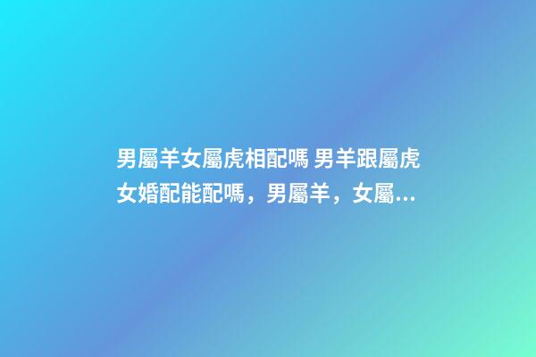 男屬羊女屬虎相配嗎 男羊跟屬虎女婚配能配嗎，男屬羊，女屬虎！屬相配嗎？-第1張-觀點(diǎn)-玄機(jī)派